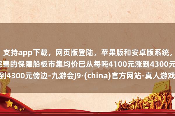 支持app下载，网页版登陆，苹果版和安卓版系统，让您的资金得到最完善的保障船板市集均价已从每吨4100元涨到4300元傍边-九游会J9·(china)官方网站-真人游戏第一品牌