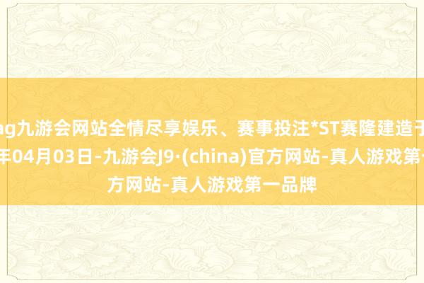 ag九游会网站全情尽享娱乐、赛事投注*ST赛隆建造于2002年04月03日-九游会J9·(china)官方网站-真人游戏第一品牌