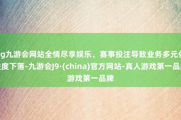 ag九游会网站全情尽享娱乐、赛事投注导致业务多元化进度下落-九游会J9·(china)官方网站-真人游戏第一品牌