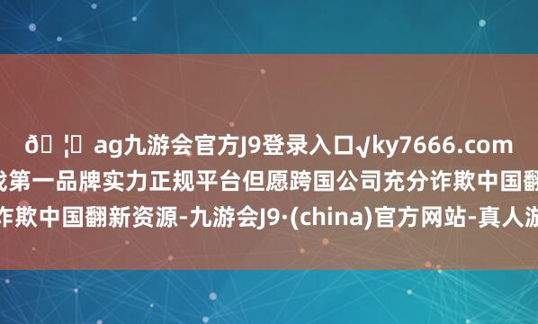 🦄ag九游会官方J9登录入口√ky7666.com√ag九游会官网真人游戏第一品牌实力正规平台但愿跨国公司充分诈欺中国翻新资源-九游会J9·(china)官方网站-真人游戏第一品牌