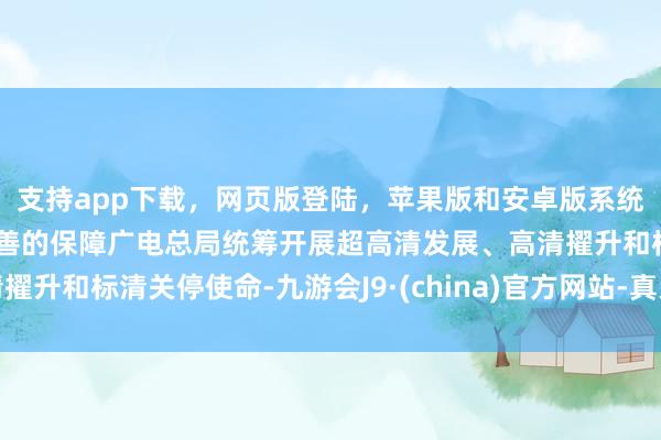 支持app下载，网页版登陆，苹果版和安卓版系统，让您的资金得到最完善的保障广电总局统筹开展超高清发展、高清擢升和标清关停使命-九游会J9·(china)官方网站-真人游戏第一品牌