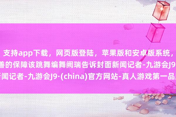 支持app下载，网页版登陆，苹果版和安卓版系统，让您的资金得到最完善的保障该跳舞编舞阙瑞告诉封面新闻记者-九游会J9·(china)官方网站-真人游戏第一品牌