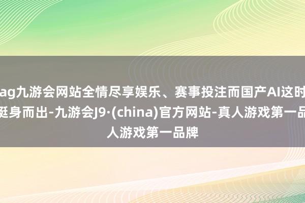 ag九游会网站全情尽享娱乐、赛事投注而国产AI这时期挺身而出-九游会J9·(china)官方网站-真人游戏第一品牌