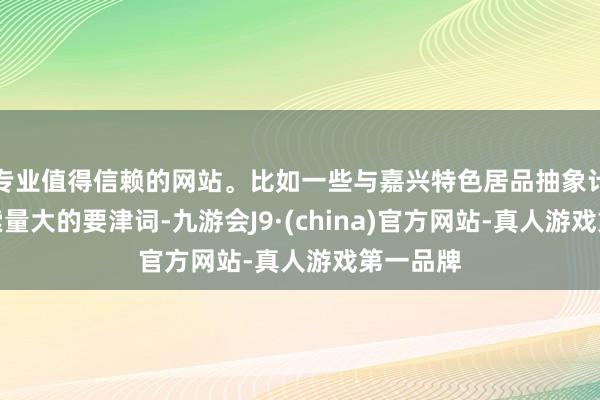 专业值得信赖的网站。比如一些与嘉兴特色居品抽象计议且搜索量大的要津词-九游会J9·(china)官方网站-真人游戏第一品牌