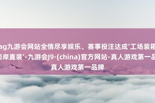 ag九游会网站全情尽享娱乐、赛事投注达成‘工场装箱—口岸直装’-九游会J9·(china)官方网站-真人游戏第一品牌