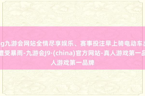 ag九游会网站全情尽享娱乐、赛事投注早上骑电动车出行遭受暴雨-九游会J9·(china)官方网站-真人游戏第一品牌