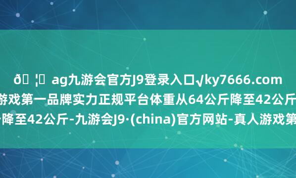 🦄ag九游会官方J9登录入口√ky7666.com√ag九游会官网真人游戏第一品牌实力正规平台体重从64公斤降至42公斤-九游会J9·(china)官方网站-真人游戏第一品牌