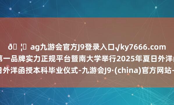 🦄ag九游会官方J9登录入口√ky7666.com√ag九游会官网真人游戏第一品牌实力正规平台暨南大学举行2025年夏日外洋函授本科毕业仪式-九游会J9·(china)官方网站-真人游戏第一品牌