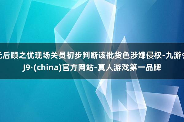 无后顾之忧现场关员初步判断该批货色涉嫌侵权-九游会J9·(china)官方网站-真人游戏第一品牌