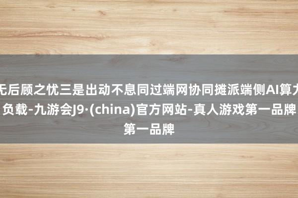 无后顾之忧三是出动不息同过端网协同摊派端侧AI算力负载-九游会J9·(china)官方网站-真人游戏第一品牌