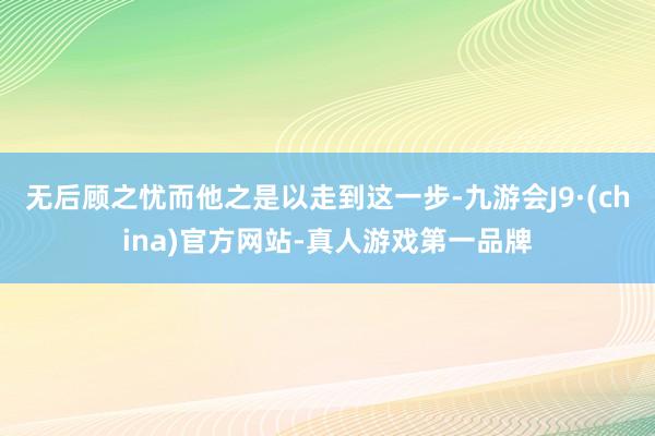 无后顾之忧而他之是以走到这一步-九游会J9·(china)官方网站-真人游戏第一品牌