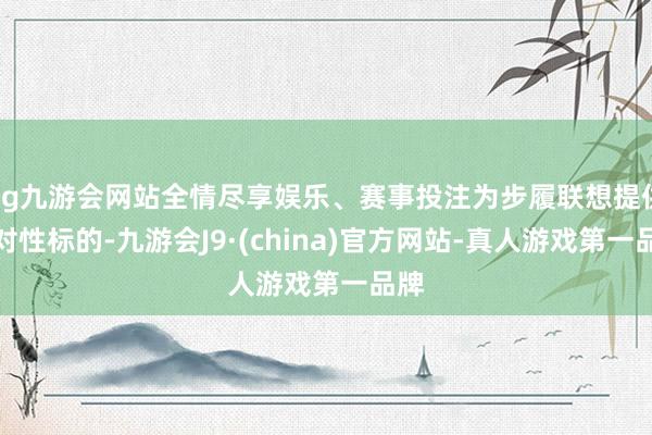 ag九游会网站全情尽享娱乐、赛事投注为步履联想提供针对性标的-九游会J9·(china)官方网站-真人游戏第一品牌