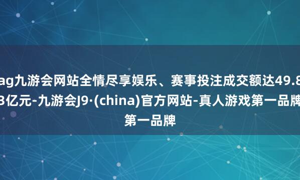 ag九游会网站全情尽享娱乐、赛事投注成交额达49.83亿元-九游会J9·(china)官方网站-真人游戏第一品牌