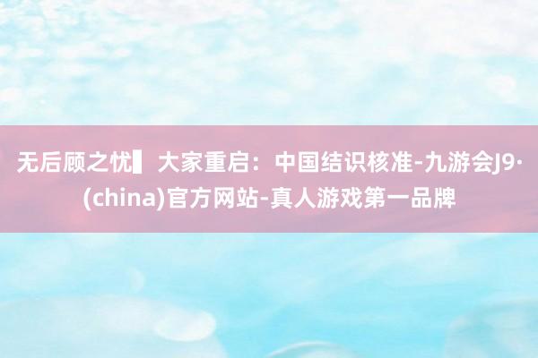 无后顾之忧　　▍大家重启：中国结识核准-九游会J9·(china)官方网站-真人游戏第一品牌