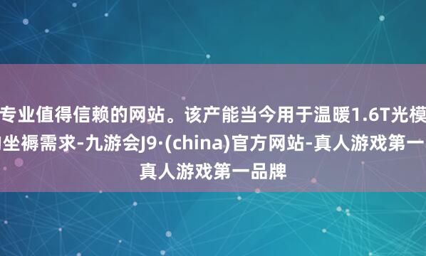 专业值得信赖的网站。该产能当今用于温暖1.6T光模块的坐褥需求-九游会J9·(china)官方网站-真人游戏第一品牌