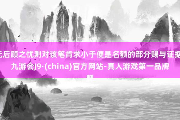 无后顾之忧则对该笔肯求小于便是名额的部分赐与证据-九游会J9·(china)官方网站-真人游戏第一品牌