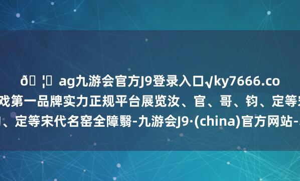 🦄ag九游会官方J9登录入口√ky7666.com√ag九游会官网真人游戏第一品牌实力正规平台展览汝、官、哥、钧、定等宋代名窑全障翳-九游会J9·(china)官方网站-真人游戏第一品牌