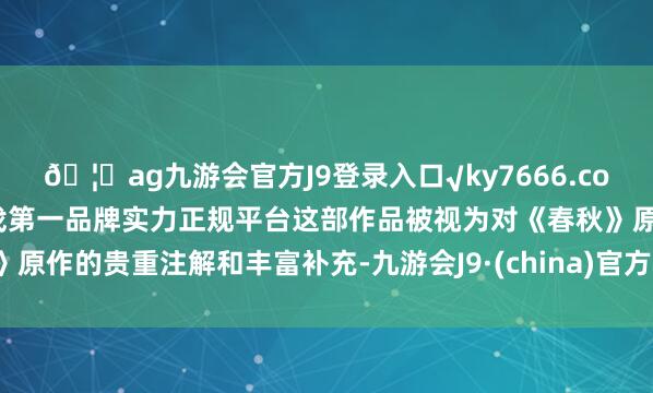 🦄ag九游会官方J9登录入口√ky7666.com√ag九游会官网真人游戏第一品牌实力正规平台这部作品被视为对《春秋》原作的贵重注解和丰富补充-九游会J9·(china)官方网站-真人游戏第一品牌