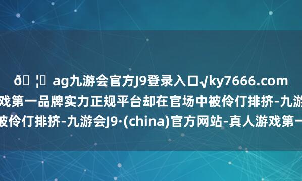 🦄ag九游会官方J9登录入口√ky7666.com√ag九游会官网真人游戏第一品牌实力正规平台却在官场中被伶仃排挤-九游会J9·(china)官方网站-真人游戏第一品牌