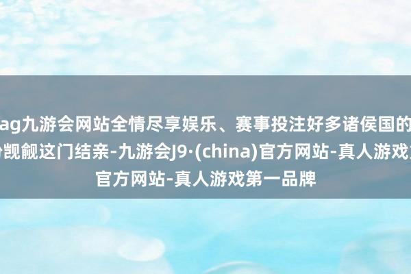 ag九游会网站全情尽享娱乐、赛事投注好多诸侯国的令郎纷纷觊觎这门结亲-九游会J9·(china)官方网站-真人游戏第一品牌