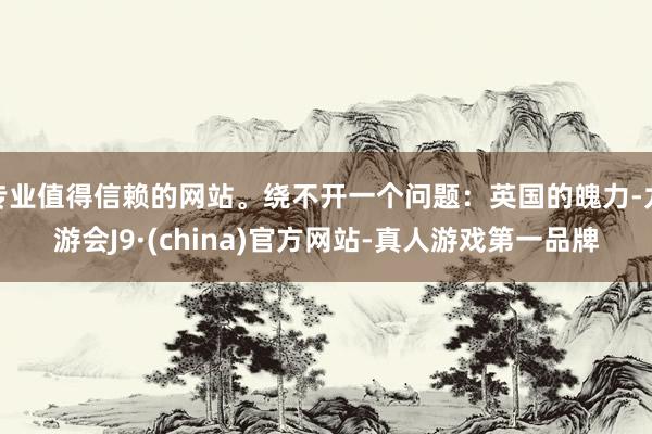 专业值得信赖的网站。绕不开一个问题：英国的魄力-九游会J9·(china)官方网站-真人游戏第一品牌