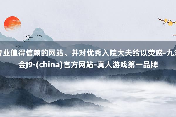 专业值得信赖的网站。并对优秀入院大夫给以荧惑-九游会J9·(china)官方网站-真人游戏第一品牌