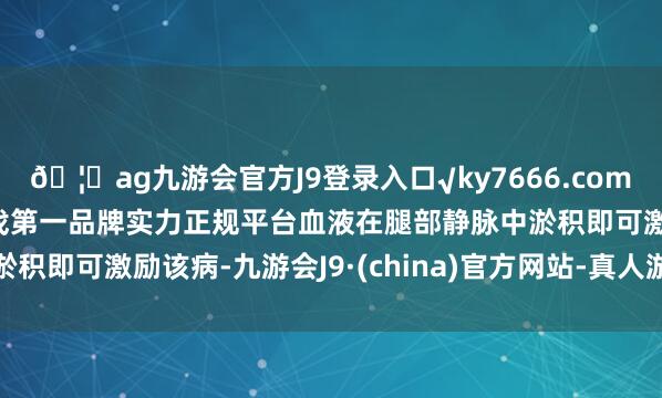 🦄ag九游会官方J9登录入口√ky7666.com√ag九游会官网真人游戏第一品牌实力正规平台血液在腿部静脉中淤积即可激励该病-九游会J9·(china)官方网站-真人游戏第一品牌
