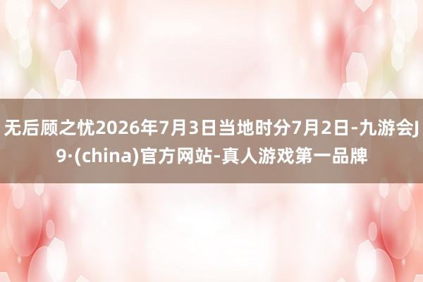 无后顾之忧2026年7月3日当地时分7月2日-九游会J9·(china)官方网站-真人游戏第一品牌