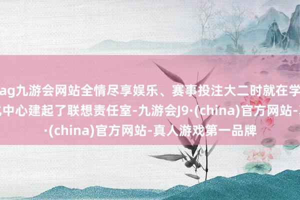 ag九游会网站全情尽享娱乐、赛事投注大二时就在学校大学生创业孵化中心建起了联想责任室-九游会J9·(china)官方网站-真人游戏第一品牌