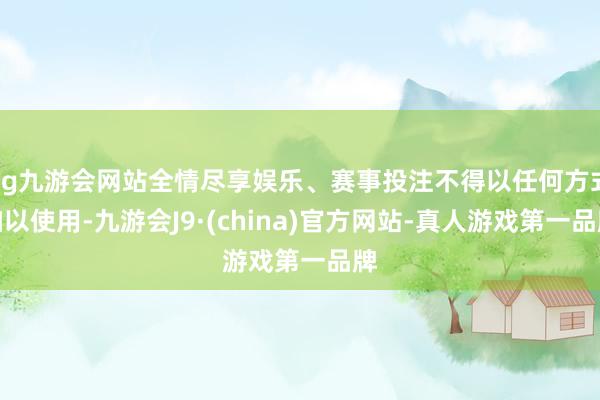 ag九游会网站全情尽享娱乐、赛事投注不得以任何方式加以使用-九游会J9·(china)官方网站-真人游戏第一品牌