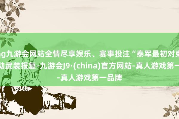 ag九游会网站全情尽享娱乐、赛事投注“泰军最初对柬军发动武装报复-九游会J9·(china)官方网站-真人游戏第一品牌
