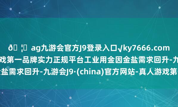 🦄ag九游会官方J9登录入口√ky7666.com√ag九游会官网真人游戏第一品牌实力正规平台工业用金因金盐需求回升-九游会J9·(china)官方网站-真人游戏第一品牌