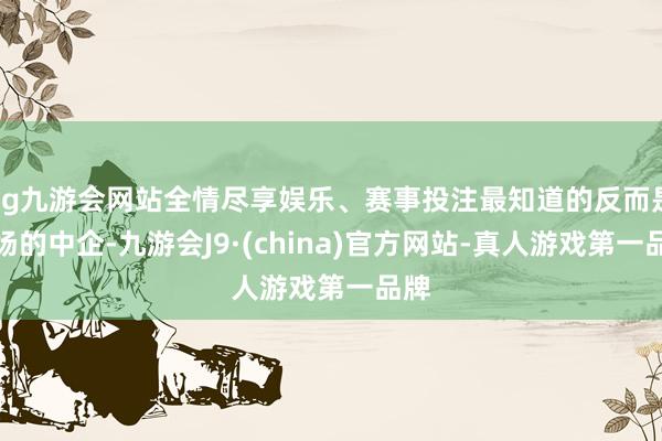 ag九游会网站全情尽享娱乐、赛事投注最知道的反而是离场的中企-九游会J9·(china)官方网站-真人游戏第一品牌