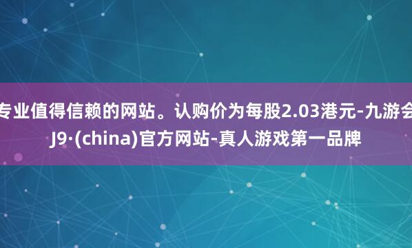 专业值得信赖的网站。认购价为每股2.03港元-九游会J9·(china)官方网站-真人游戏第一品牌