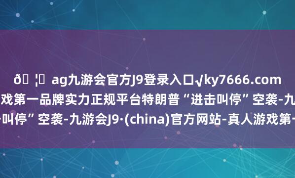 🦄ag九游会官方J9登录入口√ky7666.com√ag九游会官网真人游戏第一品牌实力正规平台特朗普“进击叫停”空袭-九游会J9·(china)官方网站-真人游戏第一品牌