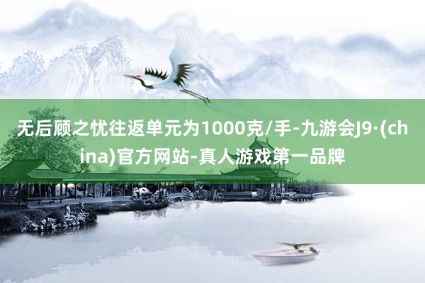 无后顾之忧往返单元为1000克/手-九游会J9·(china)官方网站-真人游戏第一品牌