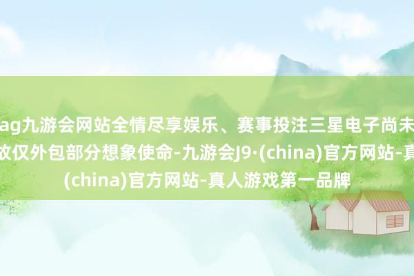 ag九游会网站全情尽享娱乐、赛事投注三星电子尚未决定一都外包如故仅外包部分想象使命-九游会J9·(china)官方网站-真人游戏第一品牌
