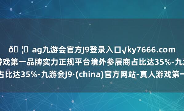 🦄ag九游会官方J9登录入口√ky7666.com√ag九游会官网真人游戏第一品牌实力正规平台境外参展商占比达35%-九游会J9·(china)官方网站-真人游戏第一品牌