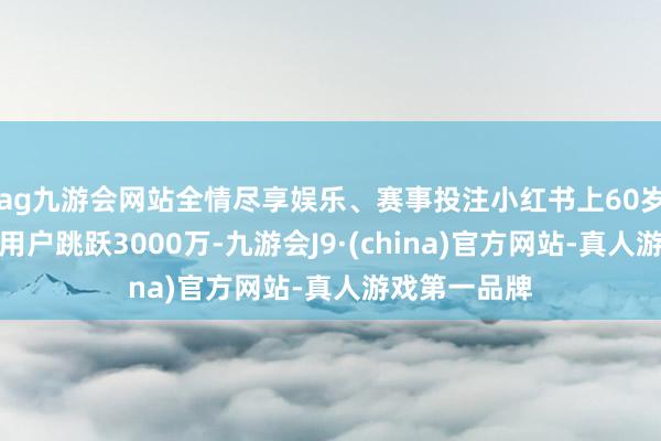 ag九游会网站全情尽享娱乐、赛事投注小红书上60岁以上的月活用户跳跃3000万-九游会J9·(china)官方网站-真人游戏第一品牌