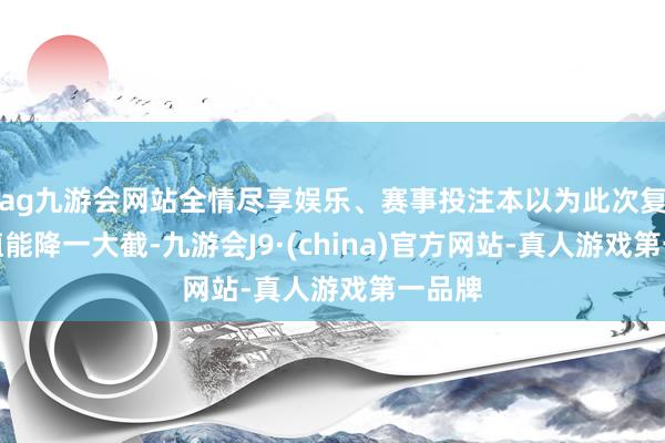 ag九游会网站全情尽享娱乐、赛事投注本以为此次复查数值能降一大截-九游会J9·(china)官方网站-真人游戏第一品牌