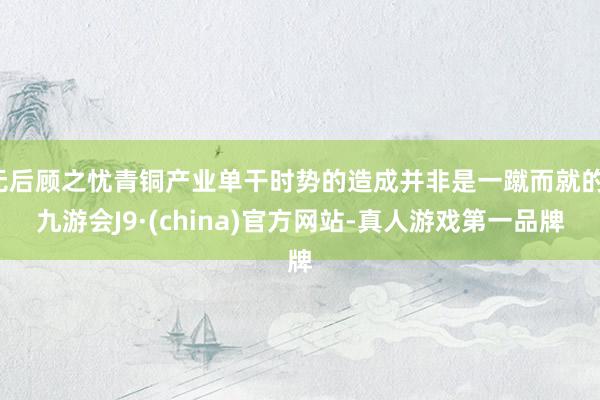 无后顾之忧青铜产业单干时势的造成并非是一蹴而就的-九游会J9·(china)官方网站-真人游戏第一品牌