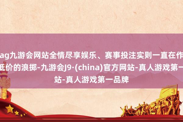 ag九游会网站全情尽享娱乐、赛事投注实则一直在作念最低价的浪掷-九游会J9·(china)官方网站-真人游戏第一品牌