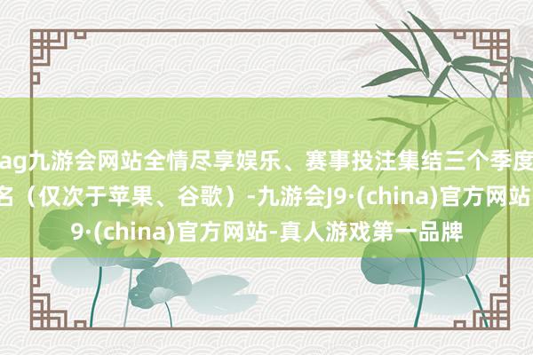 ag九游会网站全情尽享娱乐、赛事投注集结三个季度稳居日本阛阓前三名(仅次于苹果、谷歌)-九游会J9·(china)官方网站-真人游戏第一品牌