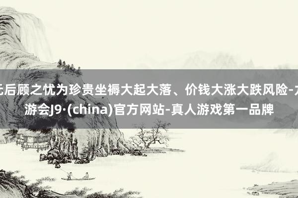 无后顾之忧为珍贵坐褥大起大落、价钱大涨大跌风险-九游会J9·(china)官方网站-真人游戏第一品牌