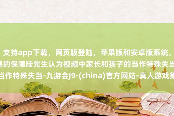 支持app下载，网页版登陆，苹果版和安卓版系统，让您的资金得到最完善的保障陆先生认为视频中家长和孩子的当作特殊失当-九游会J9·(china)官方网站-真人游戏第一品牌