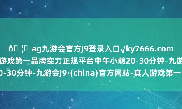 🦄ag九游会官方J9登录入口√ky7666.com√ag九游会官网真人游戏第一品牌实力正规平台中午小憩20-30分钟-九游会J9·(china)官方网站-真人游戏第一品牌